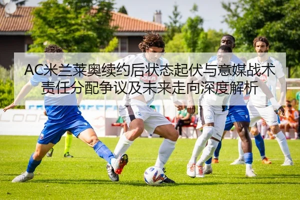 AC米兰莱奥续约后状态起伏与意媒战术责任分配争议及未来走向深度解析
