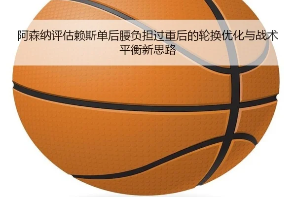 阿森纳评估赖斯单后腰负担过重后的轮换优化与战术平衡新思路