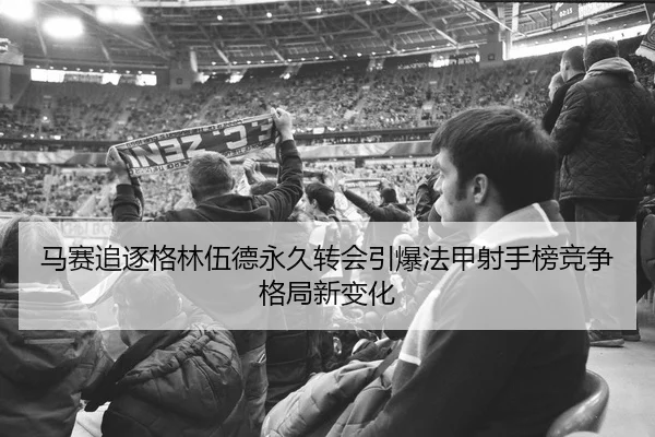 马赛追逐格林伍德永久转会引爆法甲射手榜竞争格局新变化