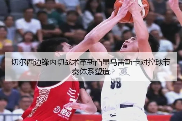 切尔西边锋内切战术革新凸显马雷斯卡对控球节奏体系塑造